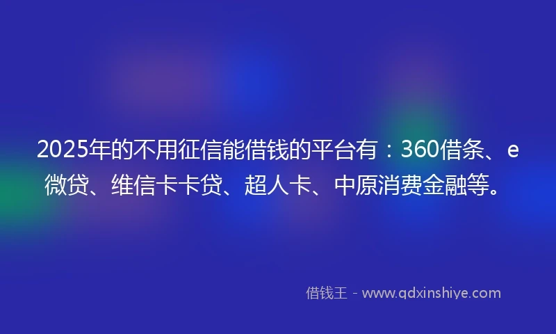 2025年的不用征信能借钱的平台有：360借条、e微贷、维信卡卡贷、超人卡、中原消费金融等。