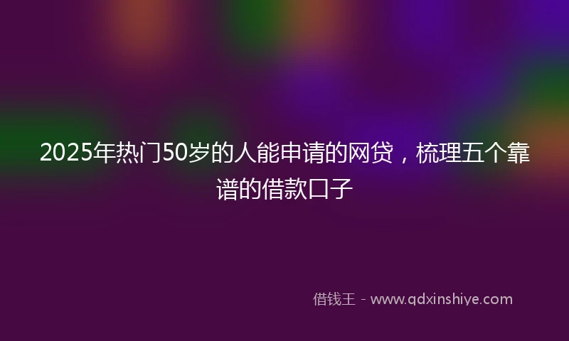 2025年热门50岁的人能申请的网贷，梳理五个靠谱的借款口子
