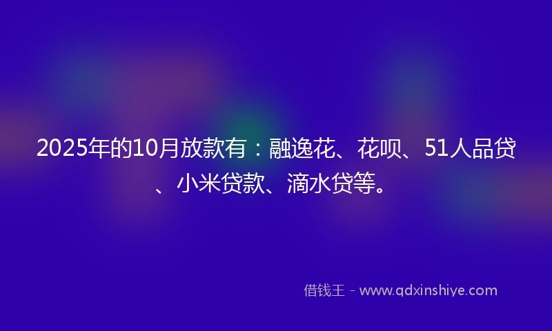 2025年的10月放款有：融逸花、花呗、51人品贷、小米贷款、滴水贷等。