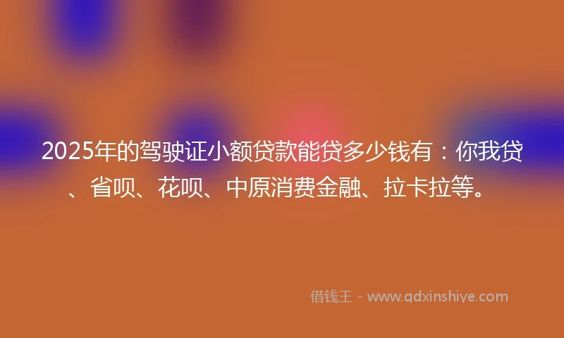 2025年的驾驶证小额贷款能贷多少钱有：你我贷、省呗、花呗、中原消费金融、拉卡拉等。