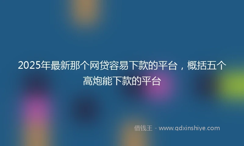 2025年最新那个网贷容易下款的平台，概括五个高炮能下款的平台