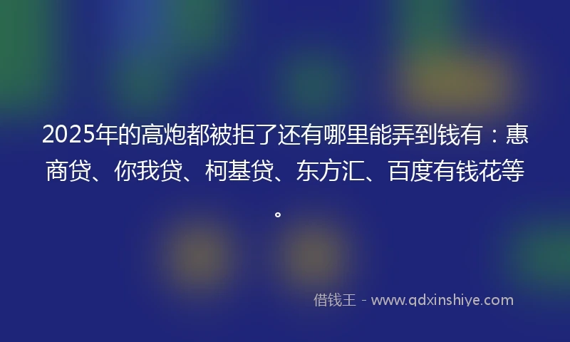2025年的高炮都被拒了还有哪里能弄到钱有：惠商贷、你我贷、柯基贷、东方汇、百度有钱花等。