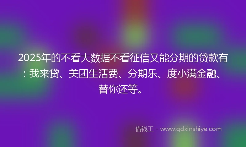 2025年的不看大数据不看征信又能分期的贷款有:我来贷、美团生活费、分期乐、度小满金融、替你还等。