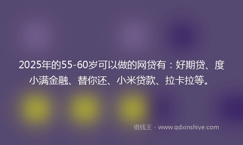 2025年的55-60岁可以做的网贷有：好期贷、度小满金融、替你还、小米贷款、拉卡拉等。
