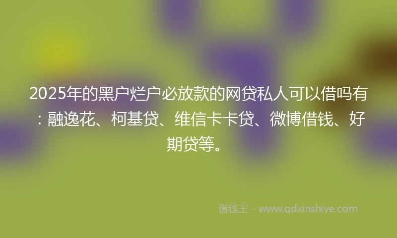 2025年的黑户烂户必放款的网贷私人可以借吗有：融逸花、柯基贷、维信卡卡贷、微博借钱、好期贷等。