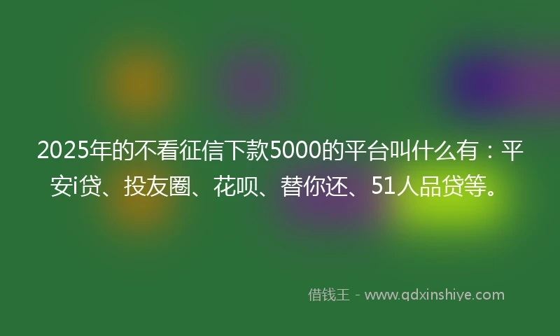 2025年的不看征信下款5000的平台叫什么有：平安i贷、投友圈、花呗、替你还、51人品贷等。