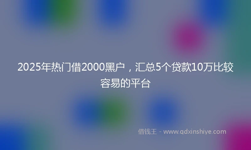 2025年热门借2000黑户，汇总5个贷款10万比较容易的平台