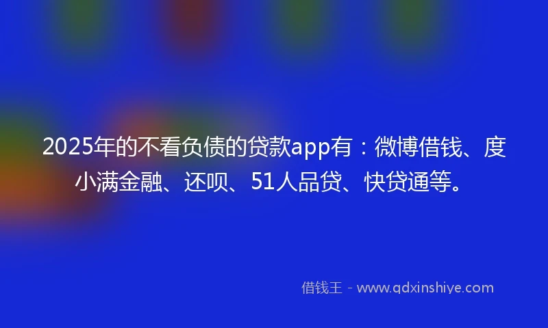 2025年的不看负债的贷款app有：微博借钱、度小满金融、还呗、51人品贷、快贷通等。