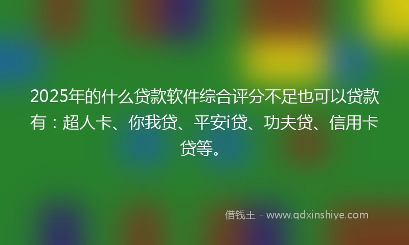 2025年的什么贷款软件综合评分不足也可以贷款有：超人卡、你我贷、平安i贷、功夫贷、信用卡贷等。