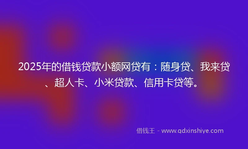 2025年的借钱贷款小额网贷有：随身贷、我来贷、超人卡、小米贷款、信用卡贷等。