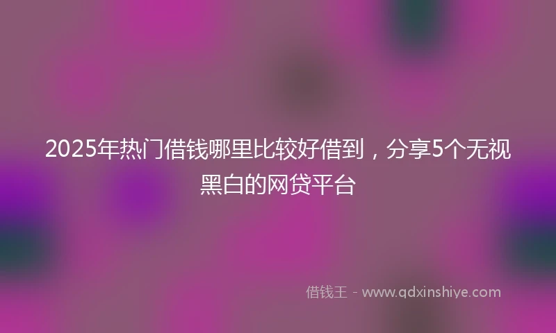 2025年热门借钱哪里比较好借到，分享5个无视黑白的网贷平台