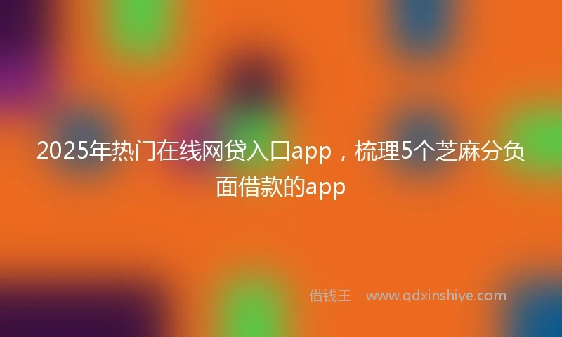 2025年热门在线网贷入口app，梳理5个芝麻分负面借款的app
