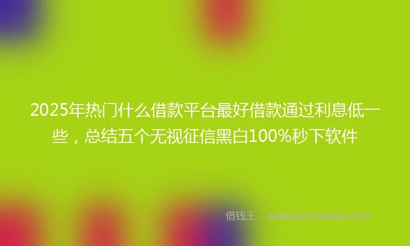 2025年热门什么借款平台最好借款通过利息低一些，总结五个无视征信黑白100%秒下软件