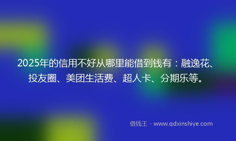 2025年的信用不好从哪里能借到钱有：融逸花、投友圈、美团生活费、超人卡、分期乐等。