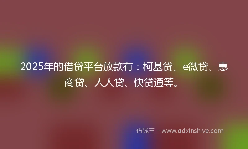 2025年的借贷平台放款有：柯基贷、e微贷、惠商贷、人人贷、快贷通等。