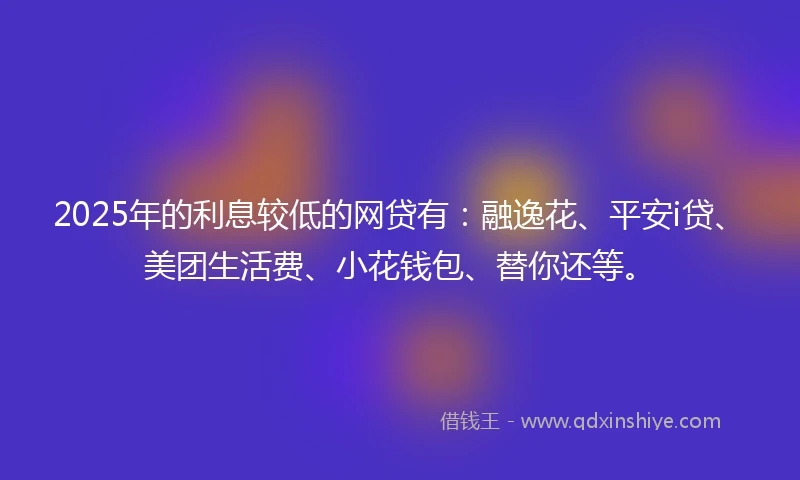 2025年的利息较低的网贷有：融逸花、平安i贷、美团生活费、小花钱包、替你还等。