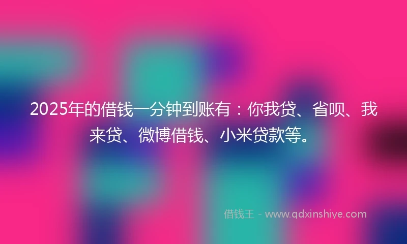 2025年的借钱一分钟到账有：你我贷、省呗、我来贷、微博借钱、小米贷款等。