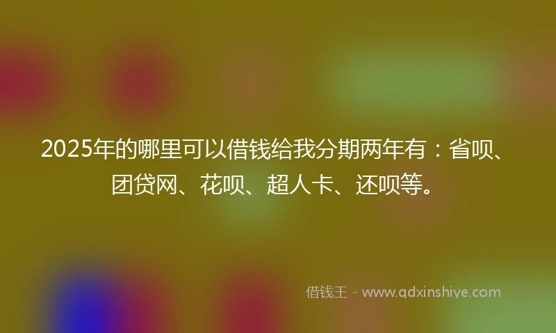 2025年的哪里可以借钱给我分期两年有：省呗、团贷网、花呗、超人卡、还呗等。