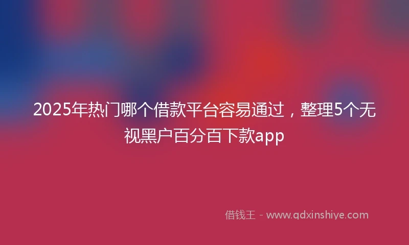 2025年热门哪个借款平台容易通过，整理5个无视黑户百分百下款app