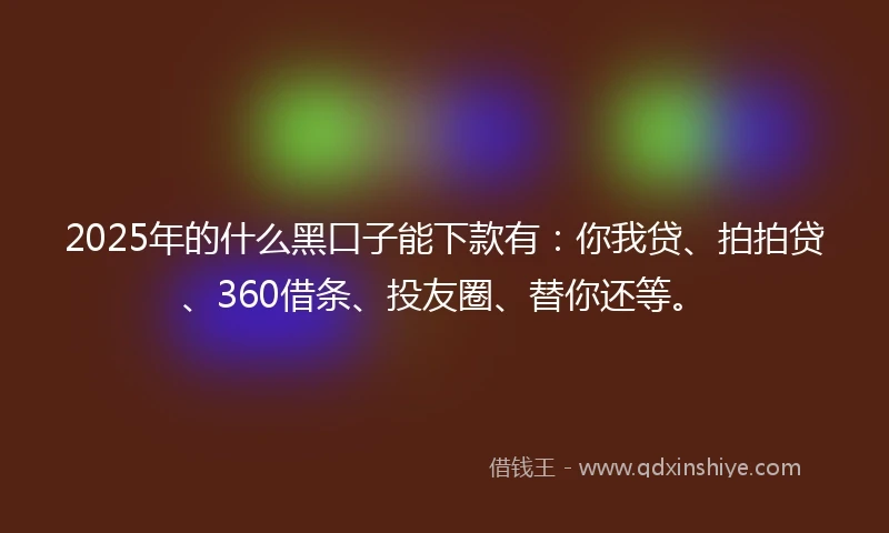 2025年的什么黑口子能下款有：你我贷、拍拍贷、360借条、投友圈、替你还等。