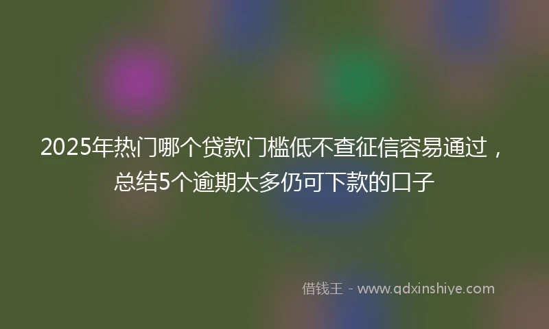 2025年热门哪个贷款门槛低不查征信容易通过，总结5个逾期太多仍可下款的口子