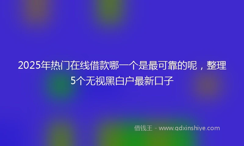 2025年热门在线借款哪一个是最可靠的呢，整理5个无视黑白户最新口子