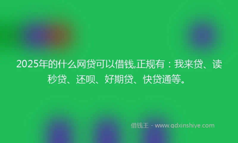 2025年的什么网贷可以借钱,正规有：我来贷、读秒贷、还呗、好期贷、快贷通等。