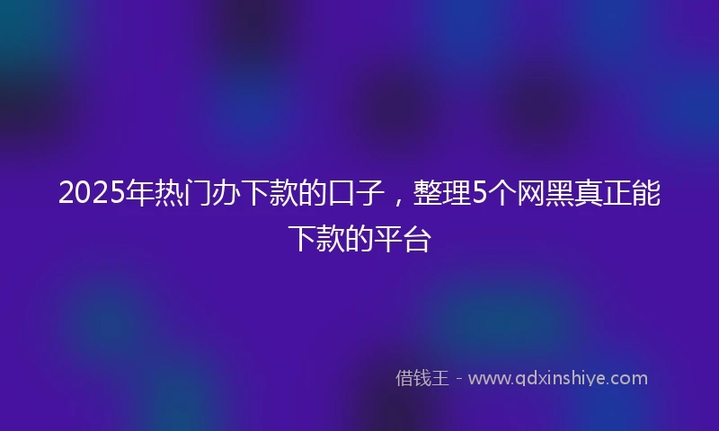2025年热门办下款的口子，整理5个网黑真正能下款的平台