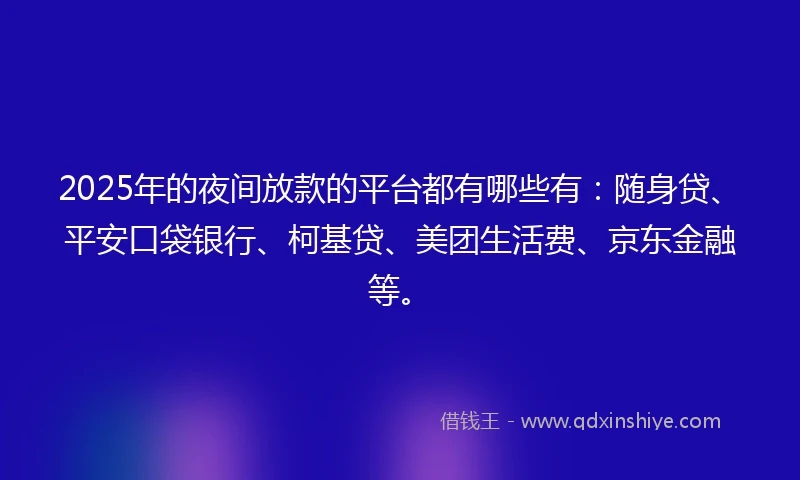 2025年的夜间放款的平台都有哪些有：随身贷、平安口袋银行、柯基贷、美团生活费、京东金融等。