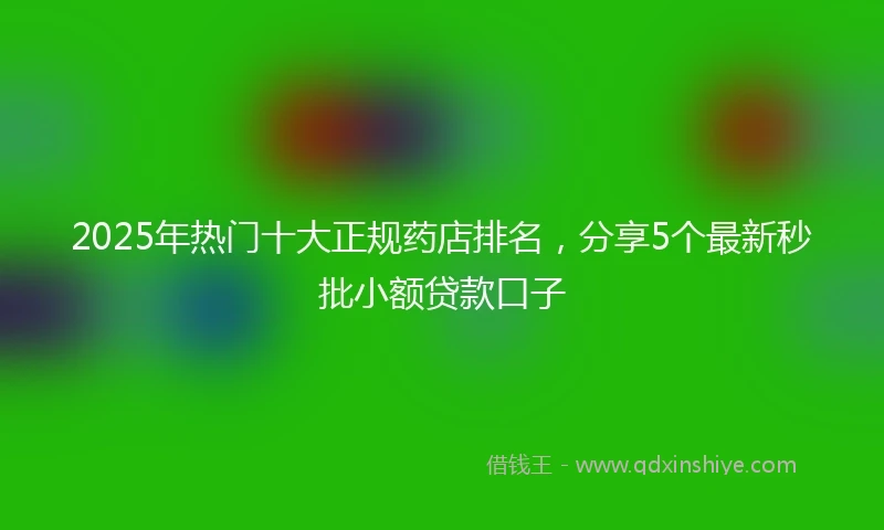 2025年热门十大正规药店排名，分享5个最新秒批小额贷款口子