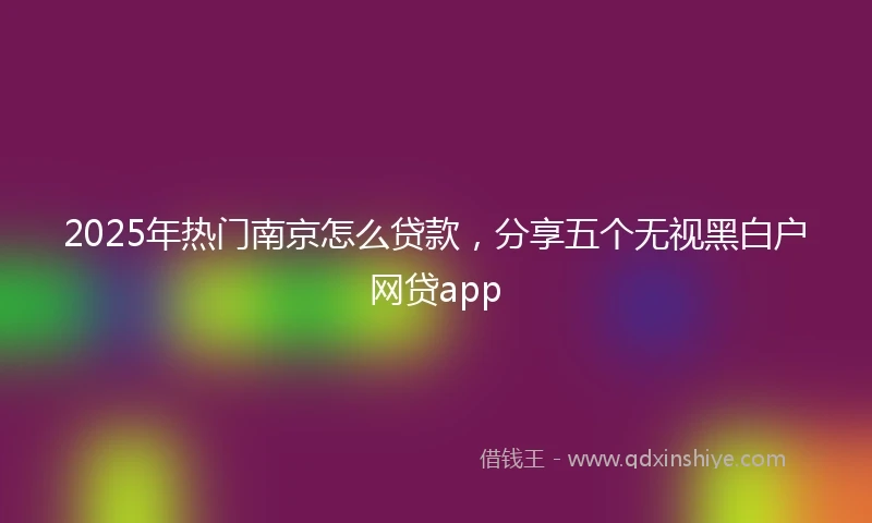 2025年热门南京怎么贷款，分享五个无视黑白户网贷app