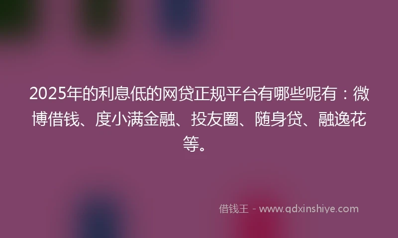 2025年的利息低的网贷正规平台有哪些呢有：微博借钱、度小满金融、投友圈、随身贷、融逸花等。