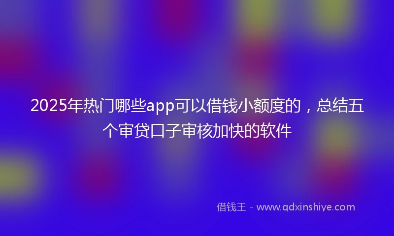 2025年热门哪些app可以借钱小额度的，总结五个审贷口子审核加快的软件