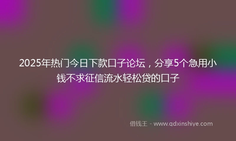 2025年热门今日下款口子论坛，分享5个急用小钱不求征信流水轻松贷的口子