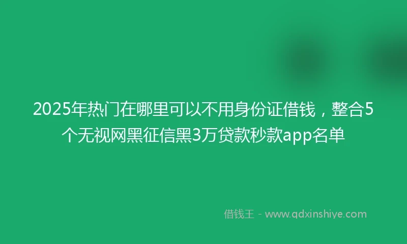 2025年热门在哪里可以不用身份证借钱，整合5个无视网黑征信黑3万贷款秒款app名单
