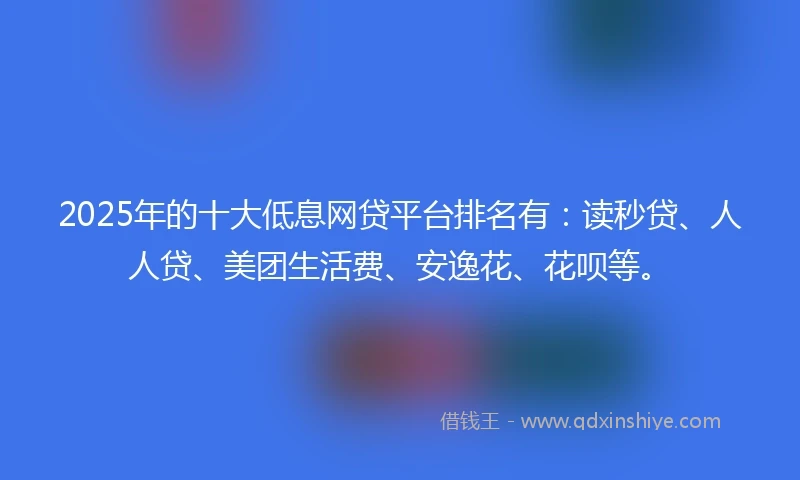 2025年的十大低息网贷平台排名有：读秒贷、人人贷、美团生活费、安逸花、花呗等。