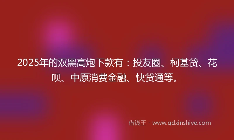 2025年的双黑高炮下款有：投友圈、柯基贷、花呗、中原消费金融、快贷通等。