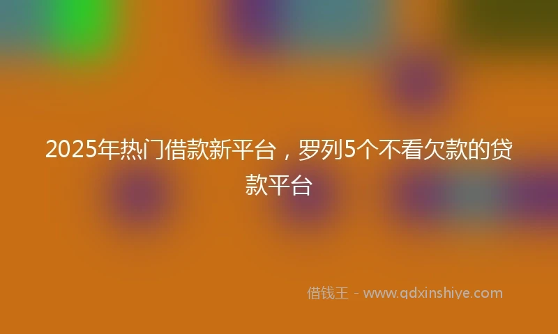 2025年热门借款新平台，罗列5个不看欠款的贷款平台