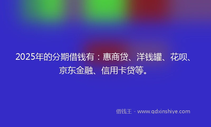 2025年的分期借钱有：惠商贷、洋钱罐、花呗、京东金融、信用卡贷等。