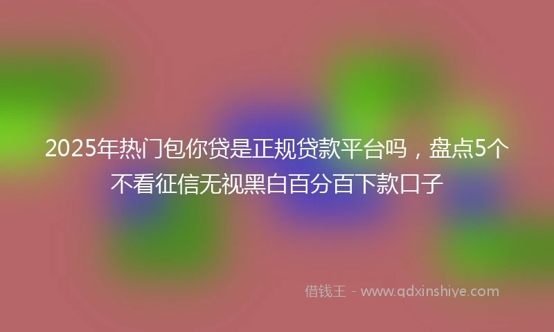2025年热门包你贷是正规贷款平台吗，盘点5个不看征信无视黑白百分百下款口子