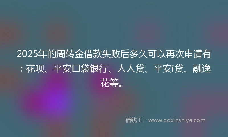 2025年的周转金借款失败后多久可以再次申请有：花呗、平安口袋银行、人人贷、平安i贷、融逸花等。