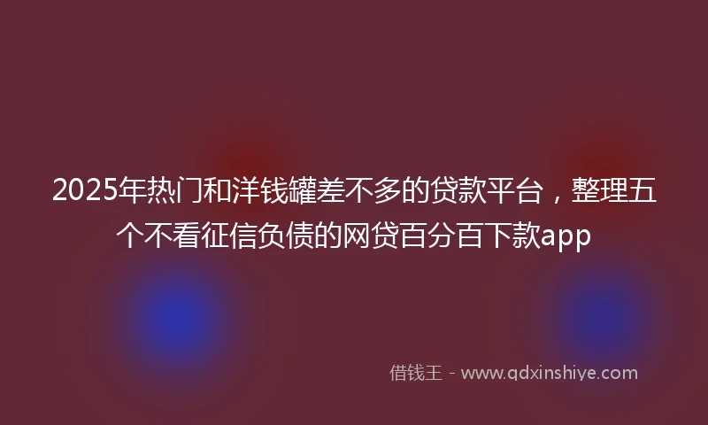 2025年热门和洋钱罐差不多的贷款平台，整理五个不看征信负债的网贷百分百下款app
