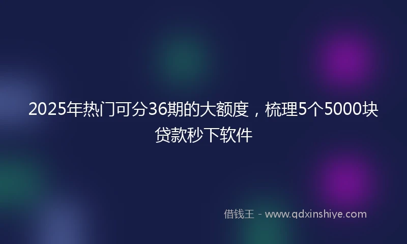 2025年热门可分36期的大额度，梳理5个5000块贷款秒下软件