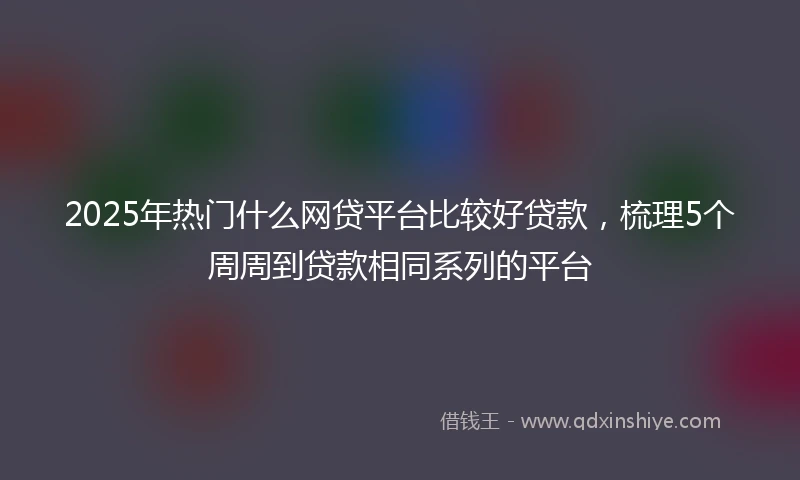 2025年热门什么网贷平台比较好贷款，梳理5个周周到贷款相同系列的平台