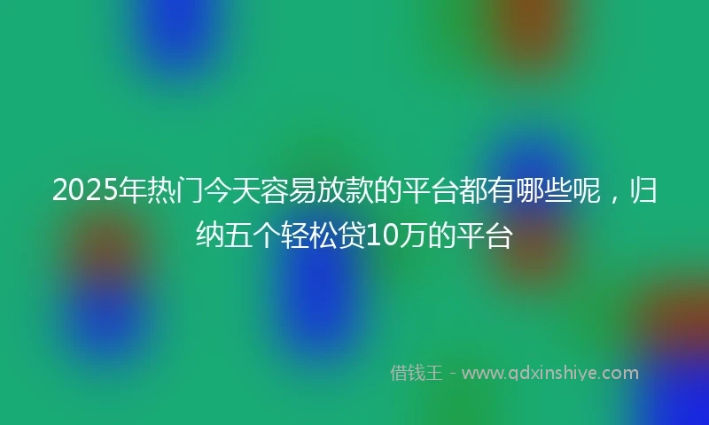 2025年热门今天容易放款的平台都有哪些呢，归纳五个轻松贷10万的平台