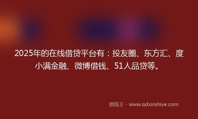 2025年的在线借贷平台有：投友圈、东方汇、度小满金融、微博借钱、51人品贷等。
