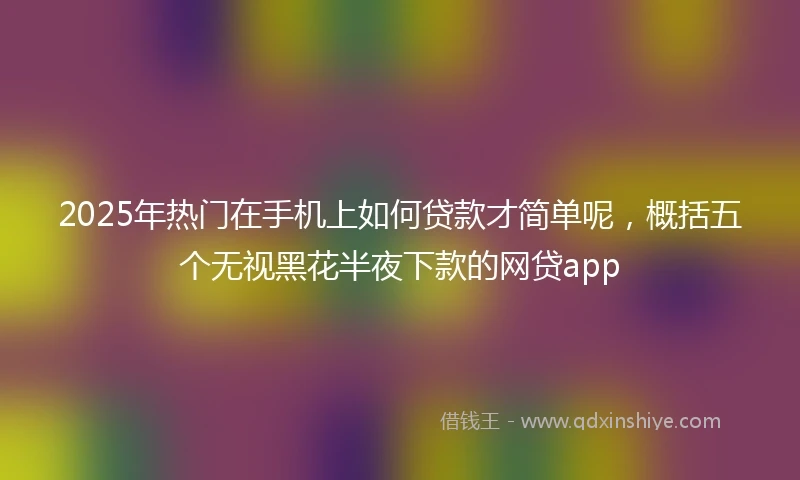 2025年热门在手机上如何贷款才简单呢，概括五个无视黑花半夜下款的网贷app
