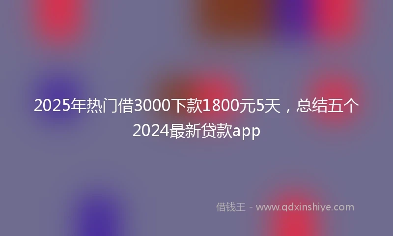 2025年热门借3000下款1800元5天，总结五个2024最新贷款app