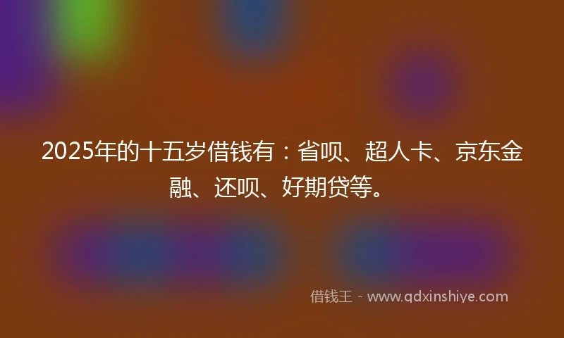 2025年的十五岁借钱有：省呗、超人卡、京东金融、还呗、好期贷等。