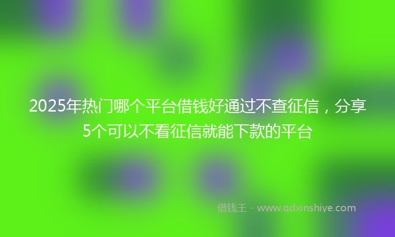 2025年热门哪个平台借钱好通过不查征信，分享5个可以不看征信就能下款的平台